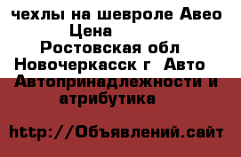 чехлы на шевроле Авео › Цена ­ 1 000 - Ростовская обл., Новочеркасск г. Авто » Автопринадлежности и атрибутика   